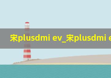 宋plusdmi ev_宋plusdmi ev和hev